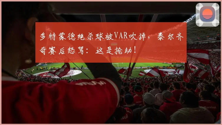 多特蒙德绝杀球被VAR吹掉，泰尔齐奇赛后怒骂：这是抢劫！