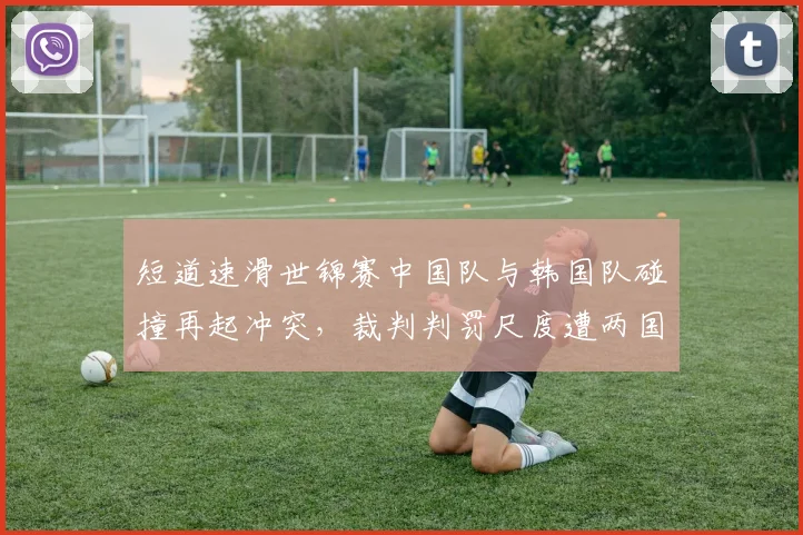 短道速滑世锦赛中国队与韩国队碰撞再起冲突，裁判判罚尺度遭两国媒体炮轰