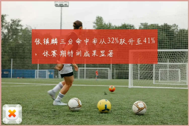 张镇麟三分命中率从32%跃升至41%，休赛期特训成果显著