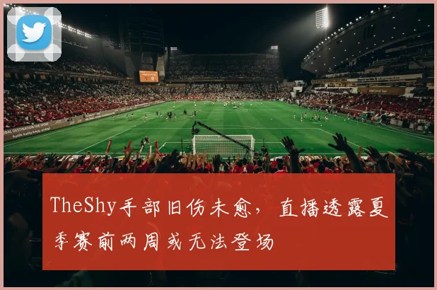 TheShy手部旧伤未愈，直播透露夏季赛前两周或无法登场