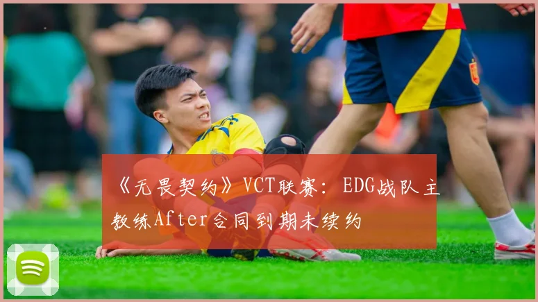 《无畏契约》VCT联赛：EDG战队主教练After合同到期未续约