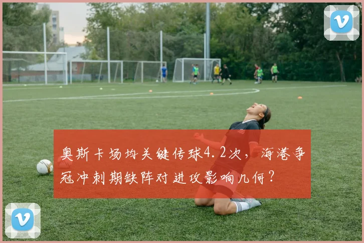 奥斯卡场均关键传球4.2次，海港争冠冲刺期缺阵对进攻影响几何？